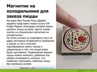 Ресторан Red Tomato Pizza (Дубай)
недавно представил новую услугу VIP
Fridge Magnet, благодаря которой можно
заказать пиццу из дома, просто нажав
кнопку на специальном магнитике на
холодильнике.
По этому сигналу со смартфона гостя на
адрес ресторана отправляется сообщение
о заказе, а гость получает
подтверждение своего заказа и
уведомление о том, что пицца скоро
будет доставлена. Сохраненный вариант
пиццы можно изменять, добавляя или
убирая ингредиенты начинки, что
позволяет заказывать любимую пиццу
без малейших усилий.
Магнитик на
холодильнике для
заказа пиццы
Информация с сайта: http://prohotelia.com.ua/
 