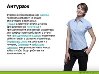 Антураж
Фирменная брендированная одежда
персонала работает на общее
впечатление о гостинице.
Посуда с логотипом отеля, а также
брендированные полотенца и
принадлежности для ванной, аксессуары
для комфортного пребывания в отеле
или принадлежности в дорогу поднимают
рейтинг отеля в сознании постояльца.
Фирменные ручки на ресепшен и в
номерах, блокноты и небольшие
сувениры, которые посетитель может
забрать себе, будут работать на
запоминаемость.
 