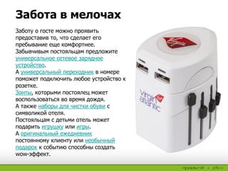 Забота в мелочах
Заботу о госте можно проявить
предоставив то, что сделает его
пребывание еще комфортнее.
Забывчивым постояльцам предложите
универсальное сетевое зарядное
устройство.
А универсальный переходник в номере
поможет подключить любое устройство к
розетке.
Зонты, которыми постоялец может
воспользоваться во время дождя.
А также наборы для чистки обуви с
символикой отеля.
Постояльцам с детьми отель может
подарить игрушку или игры.
А оригинальный ежедневник
постоянному клиенту или необычный
подарок к событию способны создать
wow-эффект.
 