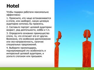 Чтобы подарки работали максимально
эффективно:
1. Проясните, кто чаще останавливается
в отеле, или наоборот, какую целевую
аудиторию хотелось бы привлечь.
2. Составьте портрет целевой аудитории:
возраст, род деятельности, хобби и т.п.
3. Определите основное преимущество
отеля, то, что отличает его от других.
Возможно, это особенное расположение
или эко-направленность, наличие
специальных предложений.
4. Выберите промоподарок,
подчеркивающий эту особенность и
интересный целевой аудитории, и
усильте слоганом или призывом.
Hotel
 