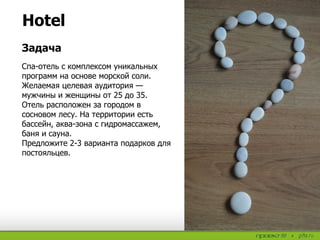 Hotel
Спа-отель с комплексом уникальных
программ на основе морской соли.
Желаемая целевая аудитория —
мужчины и женщины от 25 до 35.
Отель расположен за городом в
сосновом лесу. На территории есть
бассейн, аква-зона с гидромассажем,
баня и сауна.
Предложите 2-3 варианта подарков для
постояльцев.
Задача
 