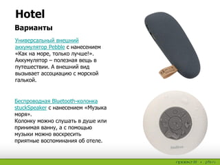 Hotel
Варианты
Универсальный внешний
аккумулятор Pebble с нанесением
«Как на море, только лучше!».
Аккумулятор – полезная вещь в
путешествии. А внешний вид
вызывает ассоциацию с морской
галькой.
Беспроводная Bluetooth-колонка
stuckSpeaker с нанесением «Музыка
моря».
Колонку можно слушать в душе или
принимая ванну, а с помощью
музыки можно воскресить
приятные воспоминания об отеле.
 