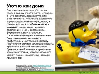 Для усиления концепции «Уютно как
дома» в ванных комнатах отеля «Левант»
в Ялте появились забавные уточки с
синими бантами. Концепцию разработала
управляющая компания «Красотель», и
основная ее идея — забота о госте в
деталях. Уточки стали приятным
дополнением к мини-парфюмерии,
фирменному халату и тапочкам.
Гости заметили и оценили нововведение.
Все уточки разные, отличаются
профессиями и настроением, поэтому
многие гости стали их коллекционировать.
Кроме того, в ванной комнате лежит
брендированный мешочек с ароматными
крымскими травами, которые наполняют
комнату тонким ненавязчивым запахом
Крымских гор.
Информация с сайта: http://prohotelia.com.ua/
Идея предоставлена Мариной Пединой,
Менеджером по развитию ООО «УК «Красотель»
Уютно как дома
 