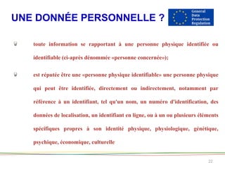UNE DONNÉE PERSONNELLE ?
22
toute information se rapportant à une personne physique identifiée ou
identifiable (ci-après dénommée «personne concernée»);
est réputée être une «personne physique identifiable» une personne physique
qui peut être identifiée, directement ou indirectement, notamment par
référence à un identifiant, tel qu'un nom, un numéro d'identification, des
données de localisation, un identifiant en ligne, ou à un ou plusieurs éléments
spécifiques propres à son identité physique, physiologique, génétique,
psychique, économique, culturelle
 