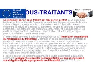 SOUS-TRAITANTS
Le traitement par un sous-traitant est régi par un contrat ou un autre acte
juridique au titre du droit de l'Union ou du droit d'un État membre, qui lie le sous-
traitant à l'égard du responsable du traitement, définit l'objet et la durée du
traitement, la nature et la finalité du traitement, le type de données à caractère
personnel et les catégories de personnes concernées, et les obligations et les
droits du responsable du traitement. Ce contrat ou cet autre acte juridique
prévoit, notamment, que le sous-traitant:
a) ne traite les données à caractère personnel que sur instruction documentée
du responsable du traitement, y compris en ce qui concerne les transferts de
données à caractère personnel vers un pays tiers ou à une organisation
internationale, à moins qu'il ne soit tenu d'y procéder en vertu du droit de l'Union
ou du droit de l'État membre auquel le sous-traitant est soumis; dans ce cas, le
sous-traitant informe le responsable du traitement de cette obligation juridique
avant le traitement, sauf si le droit concerné interdit une telle information pour
des motifs importants d'intérêt public;
b) veille à ce que les personnes autorisées à traiter les données à caractère
personnel s'engagent à respecter la confidentialité ou soient soumises à
une obligation légale appropriée de confidentialité; (ASPECTS RH !)
 