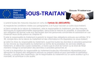 SOUS-TRAITANTS
c) prend toutes les mesures requises en vertu de l'article 32; (SECURITE)
d) respecte les conditions visées aux paragraphes 2 et 4 pour recruter un autre sous-traitant;
e) tient compte de la nature du traitement, aide le responsable du traitement, par des mesures
techniques et organisationnelles appropriées, dans toute la mesure du possible, à s'acquitter de
son obligation de donner suite aux demandes dont les personnes concernées le saisissent en vue
d'exercer leurs droits prévus au chapitre III;
f) aide le responsable du traitement à garantir le respect des obligations prévues aux articles 32 à
36, compte tenu de la nature du traitement et des informations à la disposition du sous-traitant;
g) selon le choix du responsable du traitement, supprime toutes les données à caractère personnel
ou les renvoie au responsable du traitement au terme de la prestation de services relatifs au
traitement, et détruit les copies existantes, à moins que le droit de l'Union ou le droit de l'État
membre n'exige la conservation des données à caractère personnel; et
h) met à la disposition du responsable du traitement toutes les informations nécessaires pour
démontrer le respect des obligations prévues au présent article et pour permettre la réalisation
d'audits, y compris des inspections, par le responsable du traitement ou un autre auditeur qu'il a
mandaté, et contribuer à ces audits.
 