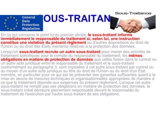 SOUS-TRAITANTS
En ce qui concerne le point h) du premier alinéa, le sous-traitant informe
immédiatement le responsable du traitement si, selon lui, une instruction
constitue une violation du présent règlement ou d'autres dispositions du droit de
l'Union ou du droit des États membres relatives à la protection des données.
Lorsqu'un sous-traitant recrute un autre sous-traitant pour mener des activités de
traitement spécifiques pour le compte du responsable du traitement, les mêmes
obligations en matière de protection de données que celles fixées dans le contrat ou
un autre acte juridique entre le responsable du traitement et le sous-traitant
conformément au paragraphe 3, sont imposées à cet autre sous-traitant par contrat ou
au moyen d'un autre acte juridique au titre du droit de l'Union ou du droit d'un État
membre, en particulier pour ce qui est de présenter des garanties suffisantes quant à la
mise en œuvre de mesures techniques et organisationnelles appropriées de manière à
ce que le traitement réponde aux exigences du présent règlement. Lorsque cet autre
sous-traitant ne remplit pas ses obligations en matière de protection des données, le
sous-traitant initial demeure pleinement responsable devant le responsable du
traitement de l'exécution par l'autre sous-traitant de ses obligations.
 