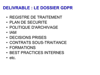 DELIVRABLE : LE DOSSIER GDPR
• REGISTRE DE TRAITEMENT
• PLAN DE SECURITE
• POLITIQUE D'ARCHIVAGE
• IAM
• DECISIONS PRISES
• CONTRATS SOUS-TRAITANCE
• FORMATIONS
• BEST PRACTICES INTERNES
• etc.
 