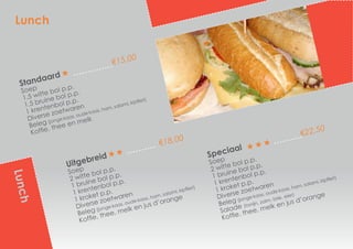 Standaard
€15,00
Soep
1,5 witte bol p.p.
1,5 bruine bol p.p.
1 krentenbol p.p.
Diverse zoetwaren
Beleg (jonge kaas, oude kaas, ham, salami, kipfilet)
Koffie, thee en melk
Uitgebreid
€18,00
Soep
2 witte bol p.p.
1 bruine bol p.p.
1 krentenbol p.p.
1 kroket p.p.
Diverse zoetwaren
Beleg (jonge kaas, oude kaas, ham, salami, kipfilet)
Koffie, thee, melk en jus d’orange
Speciaal
€22,50
Soep
2 witte bol p.p.
1 bruine bol p.p.
1 krentenbol p.p.
1 kroket p.p.
Diverse zoetwaren
Beleg (jonge kaas, oude kaas, ham, salami, kipfilet)
Salade (tonijn, zalm, brie, eier)
Koffie, thee, melk en jus d’orange
Lunch
Lunch
 