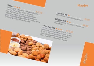 Hapjes
Standaard
€6,00
Schaal met warm bittergarnituur
Uitgebreid
€9,50
Schaal met warm bittergarnituur en
drumsticks
Hapjes
Tapas
€12,50
Albondigas (spaanse gehaktballetjes),
vakitori koud (kipspiesje), chorizo,
serranoham uit Teruel, kipfruitspiesjes,
pittige worstjes, queso (spaanse kaas),
galbanetto (droog worstje) en peppadew
(peperpaprika met roomkaas)
Luxe hapjes
€12,50
Gevuld eitje en gehaktbrood, ham
met meloen, ei met rookvlees, blokjes
kaas, ham met asperge, cervelaat
met sellery, pepercervelaat met
MonChou en kipfilet met ananas
 