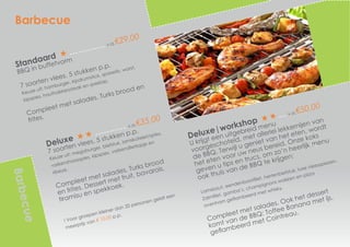 Deluxe|workshop
v.a.€50,00
U krijgt een uitgebreid menu
voorgeschoteld, met allerlei lekkernijen van
de BBQ. Terwijl u geniet van het eten, wordt
het eten voor uw neus bereid. Onze koks
geven u tips en trucs, om zo’n heerlijk menu
ook thuis van de BBQ te krijgen:
Lamsbout, eendenborstfilet, hertenbiefstuk, luxe vleesspiezen.
Zalmfilet, gamba’s, champignons wokken en pizza
ovenham geflambeerd met whisky,
Compleet met salades. Ook het dessert
komt van de BBQ: Toffee Banana met ijs,
geflambeerd met Cointreau.
Deluxe
v.a.€35,00
7 soorten vlees, 5 stukken p.p. 	
Keuze uit: megaburger, biefstuk, lamskotelet/spies,
varkenshaasspies, kipspies, varkensfiletlapje en
ribeye.
Compleet met salades, Turks brood
en frites. Dessert met fruit, bavarois,
tiramisu en spekkoek.
! Voor groepen kleiner dan 20 personen geldt een
meerprijs van € 10,00 p.p.
Barbecue
Barbecue
Standaard
v.a.€29,00
BBQ in buffetvorm
7 soorten vlees, 5 stukken p.p. 	
Keuze uit: hamburger, kipdrumstick, sparerib, worst,
kipspies, houthakkerssteak en speklap.
Compleet met salades, Turks brood en
frites.
 