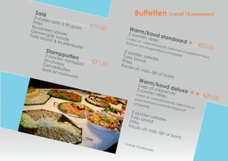 Warm/koud standaard
€23,00
2 soorten vlees:	
U kiest uit; varkenshaassaté, beenham in peperroomsaus,
biefstuk met stroganoffsaus of kipkerrie
2 soorten salades
Turks broodFrites
Keuze uit: nasi, rijst of bami
Buffetten (vanaf 15 personen)
Stamppotten
€21,50
3 soorten stamppot
StoofvleesGehaktballenSpek en rookworst
Saté
€19,00
3 stokjes saté á 90 gram
Frites
Rundvlees salade
Gemengde salade
Turks brood & kruidenboter
Warm/koud deluxe
€29,00
Soep of carpaccio
3 soorten vlees:
U kiest uit; varkenshaassaté, beenham in
peperroomsaus, biefstuk stroganoff
of kipkerrie
2 soorten salades
Turks broodFrites
Keuze uit: nasi, rijst of bami
! Vanaf 15 personen
 