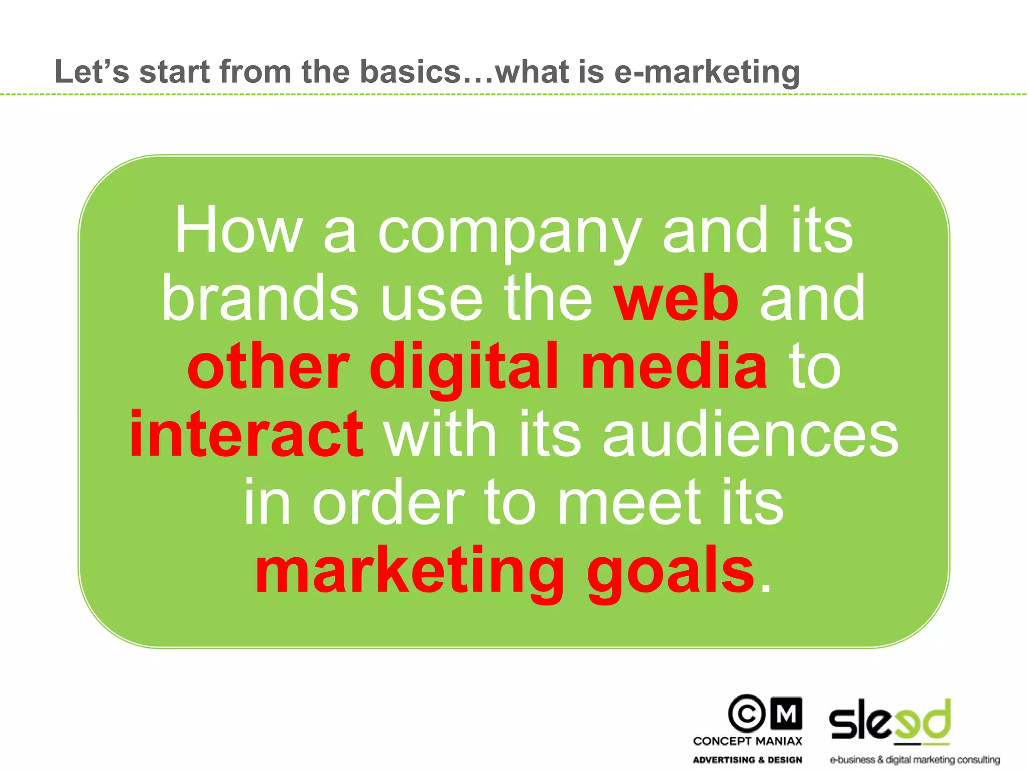 Let’s start from the basics…what is e-marketing




           How a company and its
          brands use the web and
           other digital media to
         interact with its audiences
             in order to meet its
              marketing goals.

                                                       12

12
 