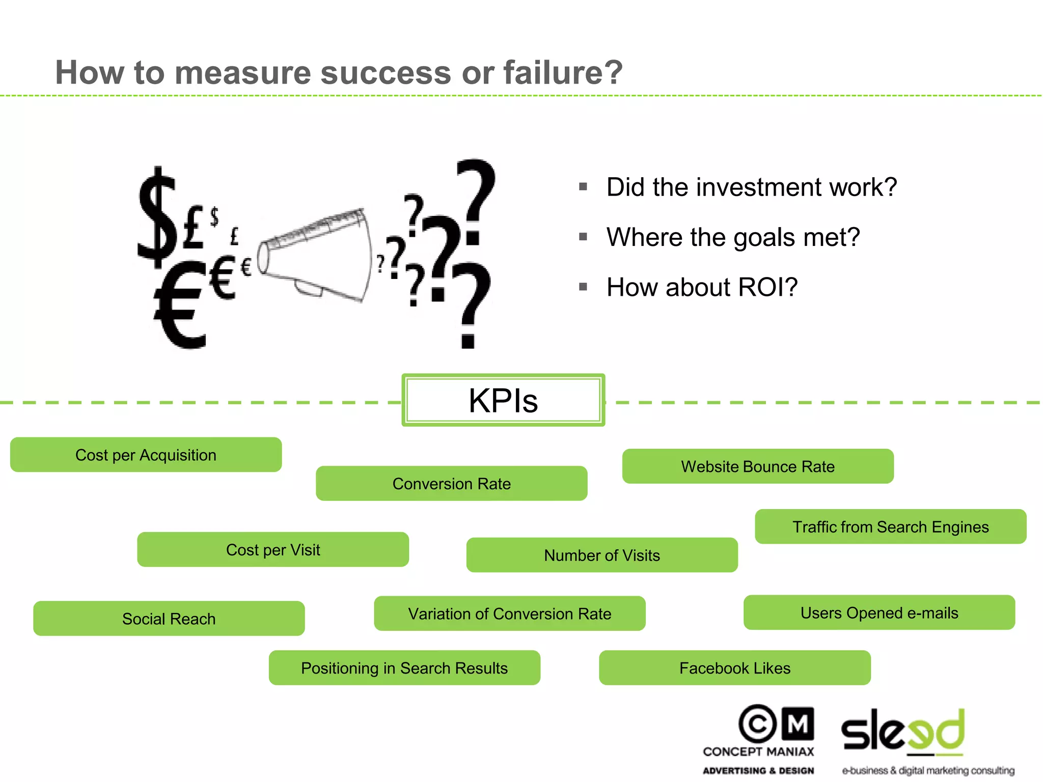 How to measure success or failure?


                                                                               Did the investment work?
                                                                               Where the goals met?
                                                                               How about ROI?



                                                               KPIs
      Cost per Acquisition
                                                                                            Website Bounce Rate
                                                    Conversion Rate

                                                                                                             Traffic from Search Engines
                             Cost per Visit                              Number of Visits


            Social Reach                               Variation of Conversion Rate                           Users Opened e-mails


                                        Positioning in Search Results                       Facebook Likes


                                                                                                                                           16

16
 
