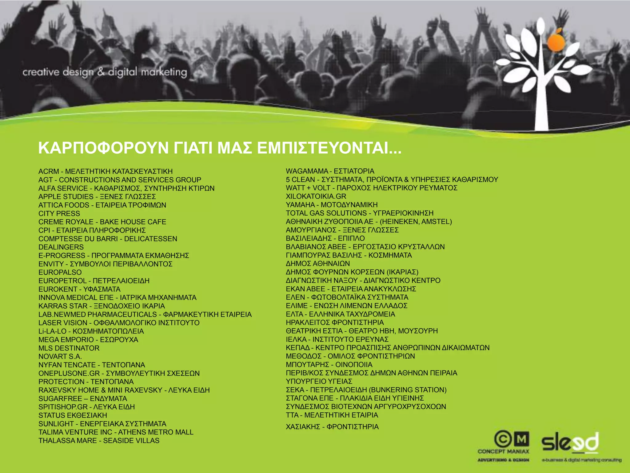 ΚΑΡΠΟΦΟΡΟΥΝ ΓΙΑΤΙ ΜΑΣ ΕΜΠΙΣΤΕΥΟΝΤΑΙ...
     ACRM - ΜΕΛΕΤΗΤΙΚΗ ΚΑΤΑΣΚΕΥΑΣΤΙΚΗ                     WAGAMAMA - ΕΣΤΙΑΤΟΡΙΑ
     AGT - CONSTRUCTIONS AND SERVICES GROUP               5 CLEAN - ΣΥΣΤΗΜΑΤΑ, ΠΡΟΪΟΝΤΑ & ΥΠΗΡΕΣΙΕΣ ΚΑΘΑΡΙΣΜΟΥ
     ALFA SERVICE - ΚΑΘΑΡΙΣΜΟΣ, ΣΥΝΤΗΡΗΣΗ ΚΤΙΡΩΝ          WATT + VOLT - ΠΑΡΟΧΟΣ ΗΛΕΚΤΡΙΚΟΥ ΡΕΥΜΑΤΟΣ
     APPLE STUDIES - ΞΕΝΕΣ ΓΛΩΣΣΕΣ                        XILOKATOIKIA.GR
     ATTICA FOODS - ΕΤΑΙΡΕΙΑ ΤΡΟΦΙΜΩΝ                     YAMAHA - ΜΟΤΟΔΥΝΑΜΙΚΗ
     CITY PRESS                                           TOTAL GAS SOLUTIONS - ΥΓΡΑΕΡΙΟΚΙΝΗΣΗ
     CREME ROYALE - BAKE HOUSE CAFE                       ΑΘΗΝΑΙΚΗ ΖΥΘΟΠΟΙΙΑ ΑΕ - (HEINEKEN, AMSTEL)
     CPI - ΕΤΑΙΡΕΙΑ ΠΛΗΡΟΦΟΡΙΚΗΣ                          ΑΜΟΥΡΓΙΑΝΟΣ - ΞΕΝΕΣ ΓΛΩΣΣΕΣ
     COMPTESSE DU BARRI - DELICATESSEN                    ΒΑΣΙΛΕΙΑΔΗΣ - ΕΠΙΠΛΟ
     DEALINGERS                                           ΒΛΑΒΙΑΝΟΣ ΑΒΕΕ - ΕΡΓΟΣΤΑΣΙΟ ΚΡΥΣΤΑΛΛΩΝ
     E-PROGRESS - ΠΡΟΓΡΑΜΜΑΤΑ ΕΚΜΑΘΗΣΗΣ                   ΓΙΑΜΠΟΥΡΑΣ ΒΑΣΙΛΗΣ - ΚΟΣΜΗΜΑΤΑ
     ENVITY - ΣΥΜΒΟΥΛΟΙ ΠΕΡΙΒΑΛΛΟΝΤΟΣ                     ΔΗΜΟΣ ΑΘΗΝΑΙΩΝ
     EUROPALSO                                            ΔΗΜΟΣ ΦΟΥΡΝΩΝ ΚΟΡΣΕΩΝ (ΙΚΑΡΙΑΣ)
     EUROPETROL - ΠΕΤΡΕΛAIΟΕΙΔΗ                           ΔΙΑΓΝΩΣΤΙΚΗ ΝΑΞΟΥ - ΔΙΑΓΝΩΣΤΙΚΟ ΚΕΝΤΡΟ
     EUROKENT - ΥΦΑΣΜΑΤΑ                                  ΕΚΑΝ ΑΒΕΕ - ΕΤΑΙΡΕΙΑ ΑΝΑΚΥΚΛΩΣΗΣ
     INNOVA MEDICAL EΠΕ - ΙΑΤΡΙΚΑ ΜΗΧΑΝΗΜΑΤΑ              ΕΛΕΝ - ΦΩΤΟΒΟΛΤΑΪΚΑ ΣΥΣΤΗΜΑΤΑ
     KARRAS STAR - ΞΕΝΟΔΟΧΕΙΟ ΙΚΑΡΙΑ                      ΕΛΙΜΕ - ΕΝΩΣΗ ΛΙΜΕΝΩΝ ΕΛΛΑΔΟΣ
     LAB.NEWMED PHARMACEUTICALS - ΦΑΡΜΑΚΕΥΤΙΚΗ ΕΤΑΙΡΕΙΑ   ΕΛΤΑ - ΕΛΛΗΝΙΚΑ ΤΑΧΥΔΡΟΜΕΙΑ
     LASER VISION - ΟΦΘΑΛΜΟΛΟΓΙΚΟ ΙΝΣΤΙΤΟΥΤΟ              ΗΡΑΚΛΕΙΤΟΣ ΦΡΟΝΤΙΣΤΗΡΙΑ
     Li-LΑ-LΟ - ΚΟΣΜΗΜΑΤΟΠΩΛΕΙΑ                           ΘΕΑΤΡΙΚΗ ΕΣΤΙΑ - ΘΕΑΤΡO HBH, ΜΟΥΣΟΥΡΗ
     MEGA EMPORIO - ΕΣΩΡΟΥΧΑ                              ΙΕΛΚΑ - ΙΝΣΤΙΤΟΥΤΟ ΕΡΕΥΝΑΣ
     MLS DESTINATOR                                       ΚΕΠΑΔ - ΚΕΝΤΡΟ ΠΡΟΑΣΠΙΣΗΣ ΑΝΘΡΩΠΙΝΩΝ ΔΙΚΑΙΩΜΑΤΩΝ
     NOVART S.A.                                          ΜΕΘΟΔΟΣ - ΟΜΙΛΟΣ ΦΡΟΝΤΙΣΤΗΡΙΩΝ
     NYFAN TENCATE - ΤΕΝΤΟΠΑΝΑ                            ΜΠΟΥΤΑΡΗΣ - ΟΙΝΟΠΟΙΙΑ
     ONEPLUSONE.GR - ΣΥΜΒΟΥΛΕΥΤΙΚΗ ΣΧΕΣΕΩΝ                ΠΕΡΙΒ/ΚΟΣ ΣΥΝΔΕΣΜΟΣ ΔΗΜΩΝ ΑΘΗΝΩΝ ΠΕΙΡΑΙΑ
     PROTECTION - ΤΕΝΤΟΠΑΝΑ                               ΥΠΟΥΡΓΕΙΟ ΥΓΕΙΑΣ
     RAXEVSKY HOME & MINI RAXEVSKY - ΛΕΥΚΑ ΕΙΔΗ           ΣΕΚΑ - ΠΕΤΡΕΛAIΟΕΙΔΗ (BUNKERING STATION)
     SUGARFREE – ΕΝΔΥΜΑΤΑ                                 ΣΤΑΓΟΝΑ ΕΠΕ - ΠΛΑΚΙΔΙΑ ΕΙΔΗ ΥΓΙΕΙΝΗΣ
     SPITISHOP.GR - ΛΕΥΚΑ ΕΙΔΗ                            ΣΥΝΔΕΣΜΟΣ ΒΙΟΤΕΧΝΩΝ ΑΡΓΥΡΟΧΡΥΣΟΧΟΩΝ
     STATUS ΕΚΘΕΣΙΑΚΗ                                     ΤΤΑ - ΜΕΛΕΤΗΤΙΚΗ ΕΤΑΙΡΙΑ
     SUNLIGHT - ΕΝΕΡΓΕΙΑΚΑ ΣΥΣΤΗΜΑΤΑ                      ΧΑΣΙΑΚΗΣ - ΦΡΟΝΤΙΣΤΗΡΙΑ
     TALIMA VENTURE INC - ATHENS METRO MALL
     THALASSA MARE - SEASIDE VILLAS                                                                              28

28
 