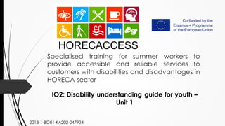 Specialised training for summer workers to
provide accessible and reliable services to
customers with disabilities and disadvantages in
HORECA sector
IO2: Disability understanding guide for youth –
Unit 1
2018-1-BG01-KA202-047904
 