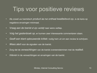 Tips voor positieve reviews Als zowel uw toeristisch  product  als het  onthaal   kwaliteitsvol  zijn, is de kans op negatieve ervaringen minimaal. Vraag   aan de toerist  of zijn verblijf naar wens verliep.  Volg het gastenboek op , er kunnen zeer interessante commentaren staan. Geeft een klant opbouwende kritiek : nodig hem uit om een review te schrijven. Wees alert  voor de signalen van de toerist. Zorg dat de  verwachtingen  van de toerist overeenstemmen met de  realiteit . Inleven  in de verwachtingen en ervaringen van de toerist. 