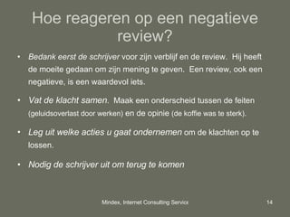 Hoe reageren op een negatieve review? Bedank eerst de schrijver  voor zijn verblijf en de review.  Hij heeft de moeite gedaan om zijn mening te geven.  Een review, ook een negatieve, is een waardevol iets. Vat de klacht samen .  Maak een onderscheid tussen de feiten  (geluidsoverlast door werken)  en de opinie  (de koffie was te sterk). Leg uit welke acties u gaat ondernemen  om de klachten op te lossen. Nodig de schrijver uit om terug te komen  