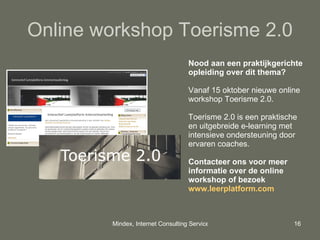 Online workshop Toerisme 2.0 Nood aan een praktijkgerichte opleiding over dit thema? Vanaf 15 oktober nieuwe  online workshop Toerisme 2.0.  Toerisme 2.0 is een praktische en uitgebreide e-learning met intensieve ondersteuning door ervaren coaches. Contacteer ons voor meer informatie over de online workshop of bezoek  www.leerplatform.com   