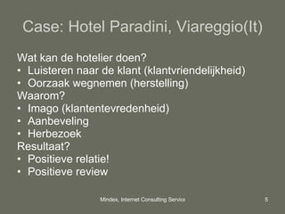 Case: Hotel Paradini, Viareggio(It) Wat kan de hotelier doen? Luisteren naar de klant (klantvriendelijkheid) Oorzaak wegnemen (herstelling) Waarom? Imago (klantentevredenheid) Aanbeveling  Herbezoek  Resultaat? Positieve relatie! Positieve review 
