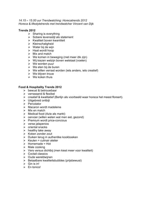 14.15 – 15.00 uur Trendwatching: Horecatrends 2012
Horeca & lifestyletrends met trendwatcher Vincent van Dijk

Trends 2012
       Sharing is everything
       Sobere levensstijl als statement
       Kwaliteit boven kwantiteit
       Kleinschaligheid
       Water bij de wijn
       Haat wordt hoop
       Mix and match
       We komen in beweging (niet meer dik zijn)
       Wij kiezen welzijn boven welstaat (voelen)
       We worden puur
       We eten bij de buren
       We willen verrast worden (iets anders, iets creatief)
       We blijven trouw
       We koken thuis


Food & Hospitality Trends 2012
    bewust & betrouwbaar
    verrassend & flexibel
    creatief & kwalitatief (Berlijn als voorbeeld waar horeca het meest floreert).
    Uitgebreid ontbijt
    Percolator
    Macaron wordt madeleine
    Mix en match
    Medical food (Azie als markt)
    oervoer (willen weten wat men eet, gezond)
    Premium wordt price-concious
    verse jalapenios
    oriental snacks
    healthy take away
    Koken zonder zout
    Duiken terug in authentike kookboeken
    Keulen = culinair atelier
    Homemade = Hot
    Male cooking
    Vers versus dichtbij (men kiest meer voor kwaliteit)
    Coctail classics
    Oude wereldwijnen
    Betaalbare kwaliteitsbubbles (prijsbewust)
    Gin is in!
    En tonics!
 