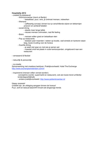 Hospitality 2012
- creatief & prijsbewust
        - Wohnzimmerbar (trend uit Berlijn)
                 - betaalbaar, puur, vers, je ontmoet mensen, netwerken
        - Weinerei
                 - caffeeartig concept, binnen kun je verschillende wijnen en lekkernijen
                 proeven en achteraf betalen
        - social dining
                 - steeds meer lange tafels
                 - nieuwe mensen ontmoeten, real life feeling
        - Bistro
                 - mensen willen goed en betaalbaar eten
        - Pop up restaurants
                 - bestaan paar maanden / weken op locatie, veel winkels en kantoren staan
                 leeg, leuke invulling voor de horeca
        - Guerilla dining
                 - je weet niet waar en met wie je samen eet
                 - meestal vindt het plaats in oude kantoorpanden, omgetoverd naar een
                 restaurant

- verrassend & flexibel

- natuurlijk & persoonlijk

- co-creatie
Samenwerking met creatieve bedrijven. Praktijkvoorbeeld: Hotel The Exchange
http://www.exchangeamsterdam.com/nl

- inspirerend (mensen willen verrast worden)
        -conceptmix (combi: supermarkt en restaurant), ook een leuke trend uit Berlijn
        kinderdagverblijfcafe
        - andere praktijkvoorbeeld: http://www.goldenbrownbar.nl/

Happy recessie!
Creatief zijn, de uitdaging aangaan binnen de horeca!
Puur, echt en bewust beschrift Vincent als langdurige trends
 