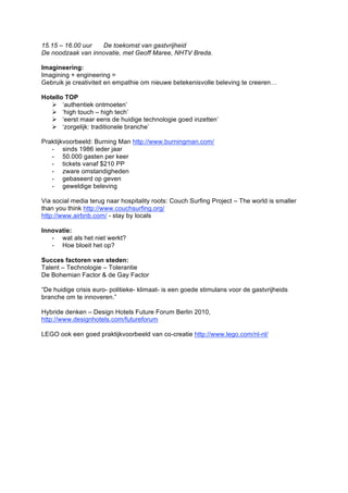 15.15 – 16.00 uur  De toekomst van gastvrijheid
De noodzaak van innovatie, met Geoff Maree, NHTV Breda.

Imagineering:
Imagining + engineering =
Gebruik je creativiteit en empathie om nieuwe betekenisvolle beleving te creeren…

Hotello TOP
    ‘authentiek ontmoeten’
    ‘high touch – high tech’
    ‘eerst maar eens de huidige technologie goed inzetten’
    ‘zorgelijk: traditionele branche’

Praktijkvoorbeeld: Burning Man http://www.burningman.com/
   - sinds 1986 ieder jaar
   - 50.000 gasten per keer
   - tickets vanaf $210 PP
   - zware omstandigheden
   - gebaseerd op geven
   - geweldige beleving

Via social media terug naar hospitality roots: Couch Surfing Project – The world is smaller
than you think http://www.couchsurfing.org/
http://www.airbnb.com/ - stay by locals

Innovatie:
   - wat als het niet werkt?
   - Hoe bloeit het op?

Succes factoren van steden:
Talent – Technologie – Tolerantie
De Bohemian Factor & de Gay Factor

“De huidige crisis euro- politieke- klimaat- is een goede stimulans voor de gastvrijheids
branche om te innoveren.”

Hybride denken – Design Hotels Future Forum Berlin 2010,
http://www.designhotels.com/futureforum

LEGO ook een goed praktijkvoorbeeld van co-creatie http://www.lego.com/nl-nl/
 