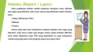 Hokoku (Report / Lapor)
Pada prakteknya Hokoku adalah pelaporan kemajuan suatu aktivitas
atau tugas yang diberikan. Ada 3 poin utama yang ditekankan dalam Hokoku,
yaitu :
1.Fakta ( 5W+2H dan TPO )
2.Metode
3.Tujuan.
Artinya pada saat anda melaporkan progress kegiatan atau tugas yang
diberikan, anda harus sudah siap dengan semua aspek tersebut (5W+2H),
serta selalu dilaporkan pada TPO yang tepat.Selain itu juga melaporkan
metode yang digunakan serta progress tujuan dan tujuan akhir.
 