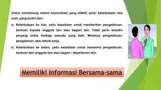 Untuk mendukung sistem komunikasi yang efektif, perlu keterbukaan dua
arah, yang terdiri dari;
a. Keterbukaan ke luar, yaitu kesediaan untuk memberikan pengetahuan,
bantuan kepada anggota lain atau bagian lain. Tidak perlu berpikir
panjang untuk berbagi sesuatu yang baik. Misalnya pengetahuan,
pengalaman, atau teknik kerja.
b. Keterbukaan ke dalam, yaitu kesediaan untuk menerima pengetahuan,
bantuan dari anggota lain atau bagian / departemen lain.
Memiliki Informasi Bersama-sama
 
