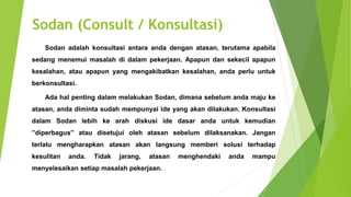 Sodan (Consult / Konsultasi)
Sodan adalah konsultasi antara anda dengan atasan, terutama apabila
sedang menemui masalah di dalam pekerjaan. Apapun dan sekecil apapun
kesalahan, atau apapun yang mengakibatkan kesalahan, anda perlu untuk
berkonsultasi.
Ada hal penting dalam melakukan Sodan, dimana sebelum anda maju ke
atasan, anda diminta sudah mempunyai ide yang akan dilakukan. Konsultasi
dalam Sodan lebih ke arah diskusi ide dasar anda untuk kemudian
”diperbagus” atau disetujui oleh atasan sebelum dilaksanakan. Jangan
terlalu mengharapkan atasan akan langsung memberi solusi terhadap
kesulitan anda. Tidak jarang, atasan menghendaki anda mampu
menyelesaikan setiap masalah pekerjaan.
 