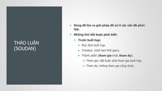 THẢO LUẬN
(SOUDAN)
 Dùng để tìm ra giải pháp để xử lí các vấn đề phức
tạp.
 Những thứ bắt buộc phải biết:
 Trước buổi họp:
 Mục đích buổi họp.
 Timebox. (Giới hạn thời gian).
 Thành phần (tham gia khác tham dự).
 Tham gia: bắt buộc phải tham gia buổi họp.
 Tham dự: không tham gia cũng được.
 
