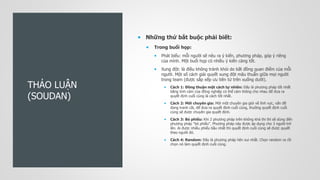 THẢO LUẬN
(SOUDAN)
 Những thứ bắt buộc phải biết:
 Trong buổi họp:
 Phát biểu: mỗi người sẽ nêu ra ý kiến, phương pháp, góp ý riêng
của mình. Một buổi họp có nhiều ý kiến càng tốt.
 Xung đột: là điều không tránh khỏi do bất đồng quan điểm của mỗi
người. Một số cách giải quyết xung đột mâu thuẫn giữa mọi người
trong team (được sắp xếp ưu tiên từ trên xuống dưới).
 Cách 1: Đồng thuận một cách tự nhiên: Đây là phương pháp tốt nhất
bằng tình cảm của đồng nghiệp có thể cảm thông cho nhau để đưa ra
quyết định cuối cùng là cách tốt nhất.
 Cách 2: Mời chuyên gia: Mời một chuyên gia giỏi về lĩnh vực, vấn đề
đang tranh cãi, để đưa ra quyết định cuối cùng, thường quyết định cuối
cùng sẽ được chuyên gia quyết định.
 Cách 3: Bỏ phiếu: Khi 2 phương pháp trên không khả thi thì sẽ dùng đến
phương pháp "bỏ phiếu". Phương pháp này được áp dụng cho 3 người trở
lên. Ai được nhiều phiếu bầu nhất thì quyết định cuối cùng sẽ được quyết
theo người đó.
 Cách 4: Random: Đây là phương pháp hên xui nhất. Chọn random ra rồi
chọn nó làm quyết định cuối cùng.
 