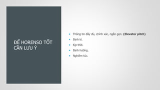 ĐỂ HORENSO TỐT
CẦN LƯU Ý
 Thông tin đầy đủ, chính xác, ngắn gọn. (Elevator pitch)
 Định kì.
 Kịp thời.
 Định hướng.
 Nghiêm túc.
 