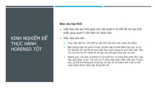 KINH NGHIỆM ĐỂ
THỰC HÀNH
HORENSO TỐT
Báo cáo kịp thời
 Việc báo cáo kịp thời giúp cho cấp quản lí có thể hỗ trợ kịp thời
hoặc giúp quản lí yên tâm về công việc.
 Việc báo cáo cần:
 Thực hiện định kì: tốt nhất là cuối mỗi buổi làm việc (sáng và chiều).
 Nên thống nhất với quản lí trước về tần suất và thời điểm báo cáo. Ví dụ:
Tôi đã hiểu rồi, giờ tôi sẽ thực hiện theo cách chúng ta vừa thảo luận, tầm
11h 30 trưa và 17h chiều tôi sẽ báo cáo kết quả công việc với anh.
 Nhanh gọn: cần đưa ra thông tin có tuyển lọc và mang tính phân tích, sắp
xếp, giải pháp. Ví dụ: Tôi vừa xử lí 5 issue đơn giản nhất, hiện còn 3 issue
khó, có thể tôi không làm xong kịp, tôi cần hỗ trợ thêm anh A để có thể
hoàn thành được công việc đúng tiến độ.
 