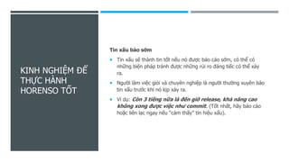 KINH NGHIỆM ĐỂ
THỰC HÀNH
HORENSO TỐT
Tin xấu báo sớm
 Tin xấu sẽ thành tin tốt nếu nó được báo cáo sớm, có thể có
những biện pháp tránh được những rủi ro đáng tiếc có thể xảy
ra.
 Người làm việc giỏi và chuyên nghiệp là người thường xuyên báo
tin xấu trước khi nó kịp xảy ra.
 Ví dụ: Còn 3 tiếng nữa là đến giờ release, khả năng cao
không xong được việc như commit. (Tốt nhất, hãy báo cáo
hoặc liên lạc ngay nếu “cảm thấy” tín hiệu xấu).
 