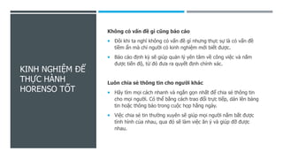 KINH NGHIỆM ĐỂ
THỰC HÀNH
HORENSO TỐT
Không có vấn đề gì cũng báo cáo
 Đôi khi ta nghĩ không có vấn đề gì nhưng thực sự là có vấn đề
tiềm ẩn mà chỉ người có kinh nghiệm mới biết được.
 Báo cáo định kỳ sẽ giúp quản lý yên tâm về công việc và nắm
được tiến độ, từ đó đưa ra quyết định chính xác.
Luôn chia sẻ thông tin cho người khác
 Hãy tìm mọi cách nhanh và ngắn gọn nhất để chia sẻ thông tin
cho mọi người. Có thể bằng cách trao đổi trực tiếp, dán lên bảng
tin hoặc thông báo trong cuộc họp hằng ngày.
 Việc chia sẻ tin thường xuyên sẽ giúp mọi người nắm bắt được
tình hình của nhau, qua đó sẽ làm việc ăn ý và giúp đỡ được
nhau.
 