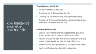 KINH NGHIỆM ĐỂ
THỰC HÀNH
HORENSO TỐT
Thảo luận ngay khi có thể
 Khi gặp khó khăn hãy thảo luận.
 Tìm sự hợp tác từ đồng sự hoặc cấp trên.
 Chủ động sắp xếp một cuộc họp để cùng tìm ra giải pháp.
 Thảo luận là để mọi người cùng nhau nghĩ ra giải pháp, là giải
đáp thần kì cho mọi bài toán hóc búa.
Chủ động khi thực hiện
 Việc tiến hành HORENSO có thể xuất phát từ hai phía. Quản
lý yêu cầu thực hiện và chúng ta chủ động thực hiện.
 Nếu chủ động, sẽ tiết kiệm được thời gian cho quản lý và giúp
quản lý có thời gian để suy nghĩ việc khác hữu ích hơn.
 Thể hiện thái độ làm việc nghiêm túc, cầu tiến và trách nhiệm.
 Người chủ động luôn luôn được đánh giá cao hơn.
 
