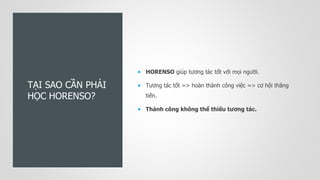 TẠI SAO CẦN PHẢI
HỌC HORENSO?
 HORENSO giúp tương tác tốt với mọi người.
 Tương tác tốt => hoàn thành công việc => cơ hội thăng
tiến.
 Thành công không thể thiếu tương tác.
 