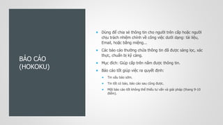 BÁO CÁO
(HOKOKU)
 Dùng để chia sẻ thông tin cho người trên cấp hoặc người
chịu trách nhiệm chính về công việc dưới dạng: tài liệu,
Email, hoặc bằng miệng...
 Các báo cáo thường chứa thông tin đã được sàng lọc, xác
thực, chuẩn bị kỹ càng.
 Mục đích: Giúp cấp trên nắm được thông tin.
 Báo cáo tốt giúp việc ra quyết định:
 Tin xấu báo sớm.
 Tin tốt có báo, báo cáo sau cũng được.
 Một báo cáo tốt không thể thiếu tư vấn và giải pháp (thang 9-10
điểm).
 