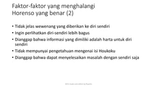 Faktor-faktor yang menghalangi
Horenso yang benar (2)
• Tidak jelas wewenang yang diberikan ke diri sendiri
• Ingin perlihatkan diri-sendiri lebih bagus
• Dianggap bahwa informasi yang dimiliki adalah harta untuk diri
sendiri
• Tidak mempunyai pengetahuan mengenai isi Houkoku
• Dianggap bahwa dapat menyelesaikan masalah dengan sendiri saja
2015 made and collect by Riyanto
 