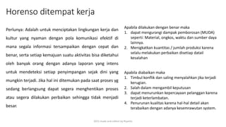 Horenso ditempat kerja
2015 made and collect by Riyanto
Perlunya: Adalah untuk menciptakan lingkungan kerja dan
kultur yang nyaman dengan pola komunikasi efektif di
mana segala informasi tersampaikan dengan cepat dan
benar, serta setiap kemajuan suatu aktivitas bisa diketahui
oleh banyak orang dengan adanya laporan yang intens
untuk mendeteksi setiap penyimpangan sejak dini yang
mungkin terjadi. Jika hal ini ditemukan pada saat proses yg
sedang berlangsung dapat segera menghentikan proses
atau segera dilakukan perbaikan sehingga tidak menjadi
besar.
Apabila dilakukan dengan benar maka
1. dapat mengurangi dampak pemborosan (MUDA)
seperti: Material, ongkos, waktu dan sumber daya
lainnya.
2. Menigkatkan kuantitas / jumlah produksi karena
selalu melakukan perbaikan disetiap datail
kesalahan
Apabila diabaikan maka
1. Timbul konflik dan saling menyalahkan jika terjadi
kerugian.
2. Salah dalam mengambil keputusan
3. dapat menurunkan kepercayaan pelanggan karena
terjadi keterlambatan.
4. Penurunan kualitas karena hal-hal detail akan
terabaikan dengan adanya kesemrawutan system.
 