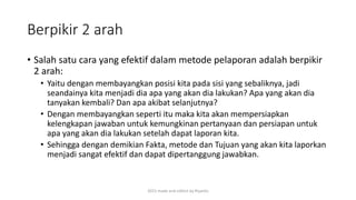 Berpikir 2 arah
• Salah satu cara yang efektif dalam metode pelaporan adalah berpikir
2 arah:
• Yaitu dengan membayangkan posisi kita pada sisi yang sebaliknya, jadi
seandainya kita menjadi dia apa yang akan dia lakukan? Apa yang akan dia
tanyakan kembali? Dan apa akibat selanjutnya?
• Dengan membayangkan seperti itu maka kita akan mempersiapkan
kelengkapan jawaban untuk kemungkinan pertanyaan dan persiapan untuk
apa yang akan dia lakukan setelah dapat laporan kita.
• Sehingga dengan demikian Fakta, metode dan Tujuan yang akan kita laporkan
menjadi sangat efektif dan dapat dipertanggung jawabkan.
2015 made and collect by Riyanto
 