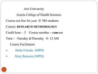 1
Arsi University
Assela College of Health Sciences
Course out line for year II HO students
Course: RESEARCH METHODOLOGY
Credit hour – 3 Course number – COMH 218
Time : -Tuesday &Thursday 8- 12 AM
Course Facilitators
 Hailu Fekadu (MPH)
 Abay Burussie (MPH)
 