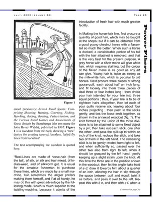 ! " # $ % & ' ( ( ) & * + , # " - . & / 0 1 & 2 3 4 . & ' 6 &
3853$" 4-3>&,0+6.X" British Rural Sports: Com-
prising Shooting, Hunting, Coursing, Fishing,
Hawking, Racing, Boating, Pedestrianism, and
the Various Rural Games and Amusements of
Great Britain"/."]',83*3893"C'*3"438"8#%3"1,-"
J,*8"^38-."R#6+*D("40/6&+*3$"&8"L_O`:"Figure
1"&+"#"7,,$50'"1-,%"'*3"/,,<"+*,7&89"#"F837G"
$3>&53"1,-"5-3#'&89"'#43-3$("<8,'63++("10-63$"16."
6&83+"1-,%"*,-+3*#&-P"
;*3" '3A'" #55,%4#8.&89" '*3" 7,,$50'" &+" @0,'3$"
*3-3X"
“Reel-Lines are made of horse-hair (from
the tail), of silk, or silk and hair mixed, of In-
dian-weed, and of silkworm gut. It is usual
for the amateur fisherman to purchase
these lines, which are made by a small ma-
chine, but sometimes the angler prefers
making them himself, and if at all handy, he
may do this with great advantage by the fol-
lowing mode, which is much superior to the
twisting-machine, because it admits of the
introduction of fresh hair with much greater
facility.
In Making the horse-hair line, first procure a
quantity of good hair, which may be bought
at the shops; but if it can be obtained from
a good young chestnut horse with a flaxen-
tail so much the better. When such a horse
is docked, a considerable portion of his tail
with the hair attached is removed, and that
is the very best for the present purpose. A
grey horse with a silver mane will give white
hair, which requires staining, but the colour
of the flaxen mane is as good as any art
can give. Young hair is twice as strong as
the milk-white hair, which is peculiar to old
horses. Next procure three pieces of strong
goose-quill, each about half an inch long,
and fit loosely into them three pieces of
deal three or four inches long ; then divide
your hair intended for your line into three
equal portions ; thus, if your line is to be of
eighteen hairs altogether, then let each of
your quills receive six, leaving about four
inches projecting ; then push in the sticks
gently, and ties the loose ends together, as
shown in the annexed woodcut (fig. 1). The
knot formed by the union of the three divi-
sions is to be attached to some fixed object
by a pin; then take out each stick, one after
the other, and pass the quill up to within an
inch of the knot, replace the stick, and take
two of them in the left hand. The remaining
stick is to be gently twisted from right to left,
and when sufficiently so, passed over the
other two also from right to left, when it
should be grasped by the left hand, gently
keeping up a slight strain upon the knot. At
this time the three are in the position shown
in the woodcut; then let the angler take hold
of a d, draw it towards him about a quarter
of an inch, allowing the hair to slip through
the space between quill and wood; twist it
as before, and pass it over to the left. Re-
peat this with b e, and then with c f, when a
(Continued on page 26)
Figure 1
 