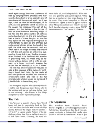 ! " # $ % & ' ( ( ) & * + , # " - . & / 0 1 & 2 3 4 . & ' 0 &
b will again occupy the same position as at
first. By carrying on this process a line may
soon be turned out of great strength, and of
any degree of tightness of twist ; but if too
tight, it will be liable to be entangled, or to
kink, as it is generally called. As soon as
the angler has mastered this part of the
process, and has twisted a few inches of
line, he must divide the remaining length of
his hair into the same number of portions
as he has hairs in his line and cut off one
hair at each of these lengths, so that he
may spice his line regularly throughout its
whole length. As soon as one of these cut
ends appears loose above the head of the
quill, the stick must be removed, and an-
other hair of full length inserted and twisted
in with the rest, and so on with every suc-
ceeding break. In this way the line appears,
when finished, to be furnished with a series
of projecting hairs, but these may be re-
moved without danger with a knife, or scis-
sors, or a taper, previously soaking the
whole line for twenty-four hours in water.
The line may also be gradually reduced in
size at the pleasure of the maker, by omit-
ting to insert fresh hairs. By this mode all
links and joints are avoided, and the line is
everywhere within one hair of the full
strength with which it would be furnished if
joined in links in the ordinary way.”
;*&+"$3+5-&4'&,8"-3@0&-3+"#"/&'",1"&8'3-4-3'#'&,8P"
!"*#$"',"-3#$"'*&+"4#++#93"%#8."'&%3+("-313-"',"
'*3"7,,$50'"#8$"'-.",0'"3#5*"+'34"/31,-3"!"9,'"
&'+" '-03" %3#8&89:" !" #6+," 63#-83$" #" 137" '*&89+"
#6,89"'*3"7#."'*#'"!)66"4#++"#6,89"#+"'&4+:"
The Hair
[&-+'("Fprocure a quantity of good hair.G",,$"
*,-+3" '#&6" *#&-" &+" +0-4-&+&896." *#-$" '," 1&8$:"
U*35<"'*3"R3/"1,-">&,6&8"/,7"*#&-"#+"&'"&+"*&9*"
@0#6&'.:"Z0-5*#+3"'*3"6,893+'"*#&-".,0"5#8"1&8$"2"
TaG"',"TMG"&+"#"9,,$"6389'*:"=0'*,-+",1"'*3"432
-&,$"#9-33$"'*#'"*#&-"1-,%"#"+'#66&,8"&+"+043-&,-"
'," '*#'" 1-,%" #" %#-3:" Y>&$38'6.(" '*3" %#-3" 0-&2
8#'3+",8"&'+"'#&6("73#<38&89"'*3"*#&-:"R*&'3"*#&-"
7#+" #6+," 9383-#66." 5,8+&$3-3$" +043-&,-:" R*&'3"
*#&-"*#+"#"'-#8+605385."'*#'"*364+"$&+90&+3"&'"&8"
'*3" 7#'3-:" !" /0." 7*&'3" W,89,6" ,-" ]&/3-"
+'#66&,8"*#&-:"Figure 2"+*,7+"#"'.4&5#6"+<3&8",1"
7*&'3"W,89,6"+'#66&,8"*#&-:";*3"Tb)"6&83"'*#'"
!"7&66"+*,7"*,7"',"%#<3"-3@0&-3+"#/,0'"abb"TaG"
*#&-+"',"5,8+'-05':";*#')+"#/,0'"L"Lca"+<3&8+:"
The Apparatus
;*3" 7,,$50'" 1-,%" FBritish Rural
Sports” CFigure 2)"+*,7+"'*3"#44#-#'0+"0+3$"',"
10-6"'*3"6&83:"!'"&+"$&113-38'"'*#8"'*3"$3>&53+"$&+2
50++3$"4-3>&,0+6."&8"'*#'"837"*#&-"5#8"/3"&8'-,2
$053$" #+" '*3" 6&83" &+" 5,8+'-05'3$:" R&'*" &'(" .,0"
(Continued on page 27)
Figure 2
 