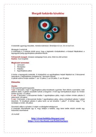 Horgolt kokárda készítése




A kokárdák ugyanúgy készültek, méretük különböző. Átmérőjük 4,5 cm, 5,5 cm és 8 cm.

Mindegyik 3 sorból áll.
A különbség a 3 kokárda között annyi, hogy a legkisebb rövidpálcákkal, a középső félpálcákkal, a
legnagyobb pedig egyráhajtásos pálcákkal készült.

Felhasznált anyagok: közepes vastagságú fonal, piros, fehér és zöld színben
Eszköz: 4-es horgolótű

Megkívánt ismeretek:
   •   Láncszem
   •   Rövidpálca
   •   Félpálca
   •   Egyráhajtásos pálca

A leírás a legnagyobb kokárdáé. A középsőhöz az egyráhajtásos helyett félpálcát és 2 láncszemet
használunk, a legkisebbhez rövidpálca és 1 láncszem tartozik.
A pálcák száma minden esetben 1. sor 12 pálca, 2. sor 24 pálca, 3. sor 36 pálca.

Elkészítés

Kezdés:
5 láncszemből gyűrűt kapcsolok.
1.sor: 3 láncszem, majd 11 egyráhajtásos pálca következik a gyűrűbe. Nem öltünk a szemekbe, csak
átöltünk alatta. A pálcák csúszkálni tudnak a körgyűrűn. A kört egy hamispálcával zárjuk. Ez minden
körben így lesz. (12 pálca)
2. sor: 3 láncszem, a láncszemek tövébe 1 egyráhajtásos pálca, majd a körben minden pálcára 2
pálca kerül. (24 pálca)
3. sor: 3 láncszem, a láncszemek tövébe 1 egyráhajtásos pálca, utána a következő pálcára 1 pálcát
készítünk. *A következő pálcára 2 pálca kerül, az ezt követőre 1 pálca**. A körben végig *-**-ig
ismételjük a mintát. (36 pálca)

Soronként váltjuk a színeket. A végén a szálvégeket eldolgozzuk.
A kokárdák használhatók úgy is, hogy ráöltjük a kabátra, vagy lehet belőle kitűzőt csinálni egy
biztosítótű rávarrásával.

Jó munkát!

                         http://cirmi-hobbija.blogspot.com/
                      https://www.facebook.com/hobbi.barkacs
 