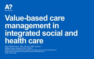 Value-based care
management in
integrated social and
health careIiris Hörhammer, DSc. (Tech.), MSc. (Econ.)
Miika Linna, Docent, DSc. (Tech.)
HEMA Institute (Healthcare Engineering Management and Architecture)
Department of Industrial Engineering and Management
Aalto University
 