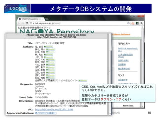 メタデータDBシステムの開発
2012/2/15 10Hori, IUGONET project, 宇宙科学情報解析シンポジウム @ISAS
CSS, Xslt, htmlなどを改造/カスタマイズすればこれ
くらいはできる。
階層やカテゴリーを作成できるが
登録データはダブリン・コアくらい
 