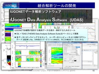 • ああ
統合解析ツールの開発
2012/2/15 15Hori, IUGONET project, 宇宙科学情報解析シンポジウム @ISAS
IUGONETデータ解析ソフトウェア
IUGONET Data Analysis Software (UDAS)
IUGONET各機関が提供する観測データを表示・解析するためのツール
 IDL + TDAS (THEMIS Data Analysis Software Suite)をベースにして開発
 各データにオンラインアクセスして、ユーザーのコンピュータ上に自動でダウン
ロード (認証無しhttp、日時指定でデータファイル単位DL、同じDir構造をローカルに作る)
 