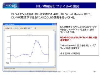 IDL-VM用実行ファイルの開発
IDLライセンスを持たない研究者のために、IDL Virtual Machine (以下、
IDL-VM)環境下で走るTDASのGUIの開発を行っている。
IDLの標準ライブラリとTDASのライブラ
リを全てコンパイルする方法で、実行
ファイルを作成。
UDASのGUI がIDLライセンス無しで使
用可能に！
THEMISチームに協力を依頼してバグ
フィックスをほぼ完了
今年度末に公開予定
2012/2/15 19Hori, IUGONET project, 宇宙科学情報解析シンポジウム @ISAS
 